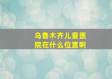 乌鲁木齐儿童医院在什么位置啊