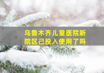 乌鲁木齐儿童医院新院区己投入使用了吗