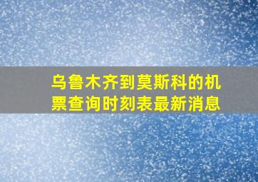 乌鲁木齐到莫斯科的机票查询时刻表最新消息