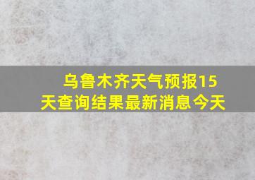 乌鲁木齐天气预报15天查询结果最新消息今天