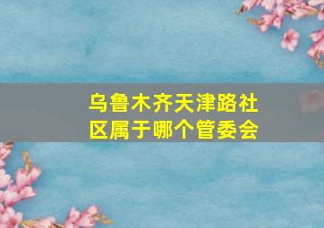 乌鲁木齐天津路社区属于哪个管委会