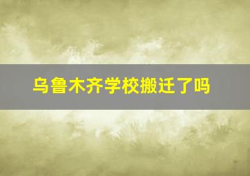 乌鲁木齐学校搬迁了吗