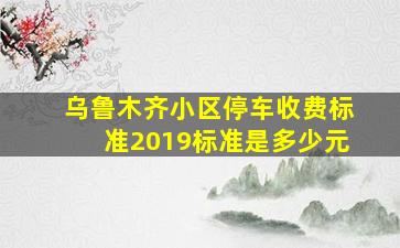 乌鲁木齐小区停车收费标准2019标准是多少元