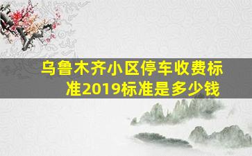 乌鲁木齐小区停车收费标准2019标准是多少钱