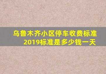 乌鲁木齐小区停车收费标准2019标准是多少钱一天