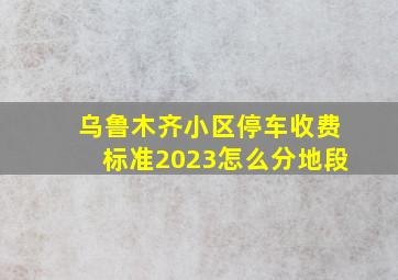 乌鲁木齐小区停车收费标准2023怎么分地段