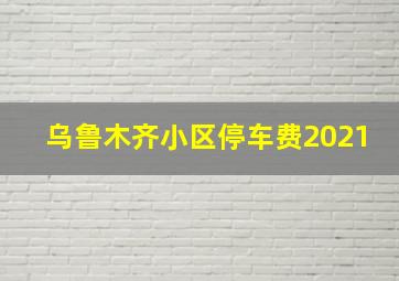 乌鲁木齐小区停车费2021