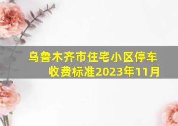 乌鲁木齐市住宅小区停车收费标准2023年11月