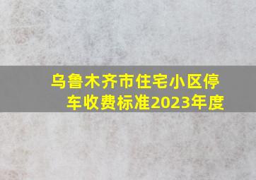 乌鲁木齐市住宅小区停车收费标准2023年度