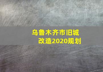 乌鲁木齐市旧城改造2020规划