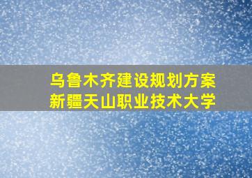 乌鲁木齐建设规划方案新疆天山职业技术大学