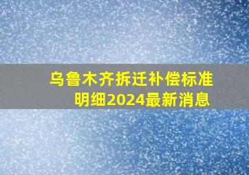 乌鲁木齐拆迁补偿标准明细2024最新消息