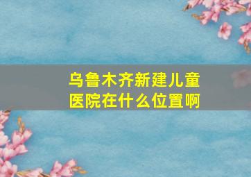 乌鲁木齐新建儿童医院在什么位置啊