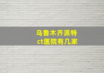 乌鲁木齐派特ct医院有几家