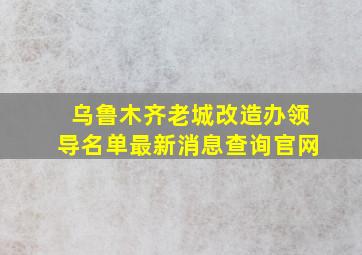 乌鲁木齐老城改造办领导名单最新消息查询官网