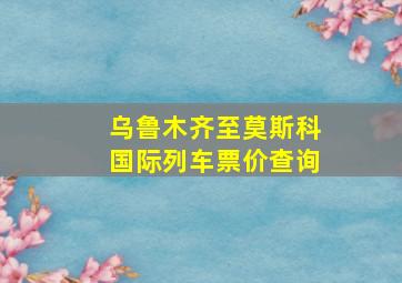 乌鲁木齐至莫斯科国际列车票价查询