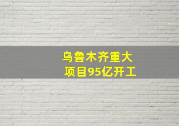 乌鲁木齐重大项目95亿开工