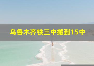 乌鲁木齐铁三中搬到15中