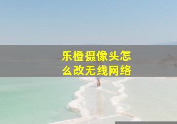 乐橙摄像头怎么改无线网络