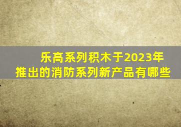 乐高系列积木于2023年推出的消防系列新产品有哪些