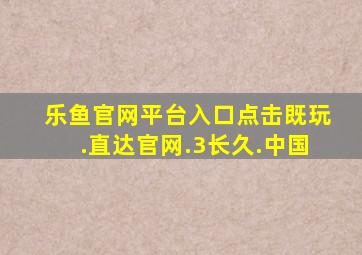 乐鱼官网平台入口点击既玩.直达官网.3长久.中国