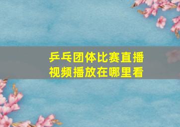 乒乓团体比赛直播视频播放在哪里看