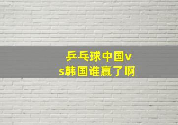 乒乓球中国vs韩国谁赢了啊