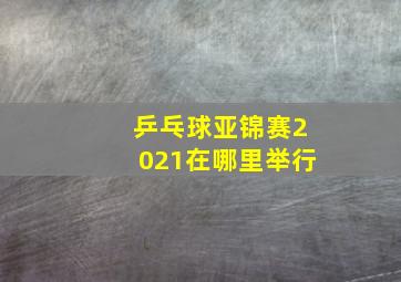 乒乓球亚锦赛2021在哪里举行