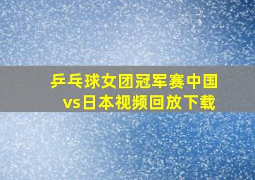 乒乓球女团冠军赛中国vs日本视频回放下载