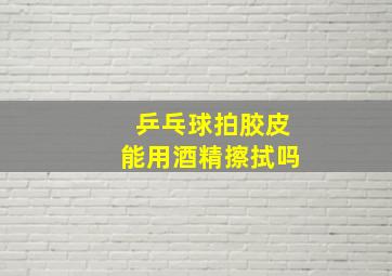 乒乓球拍胶皮能用酒精擦拭吗