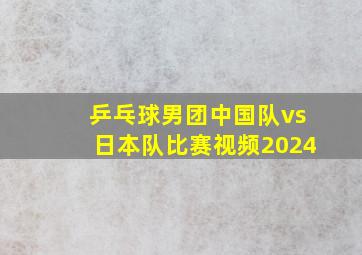 乒乓球男团中国队vs日本队比赛视频2024