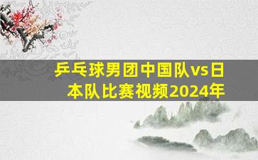 乒乓球男团中国队vs日本队比赛视频2024年