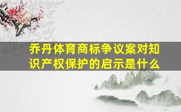 乔丹体育商标争议案对知识产权保护的启示是什么