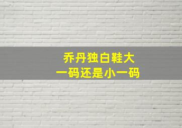 乔丹独白鞋大一码还是小一码