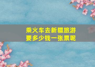 乘火车去新疆旅游要多少钱一张票呢