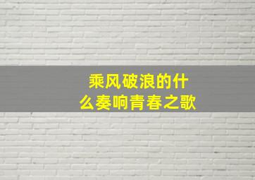 乘风破浪的什么奏响青春之歌