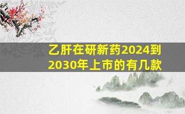 乙肝在研新药2024到2030年上市的有几款