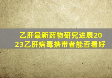 乙肝最新药物研究进展2023乙肝病毒携带者能否看好