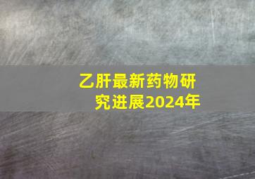 乙肝最新药物研究进展2024年