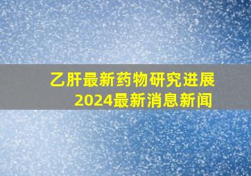 乙肝最新药物研究进展2024最新消息新闻