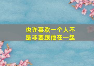 也许喜欢一个人不是非要跟他在一起