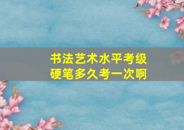 书法艺术水平考级硬笔多久考一次啊