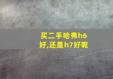 买二手哈弗h6好,还是h7好呢