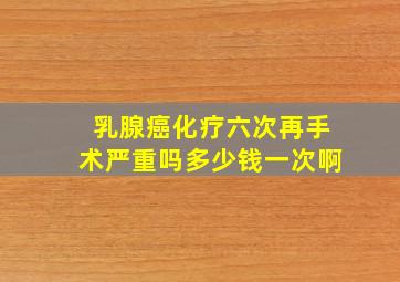 乳腺癌化疗六次再手术严重吗多少钱一次啊