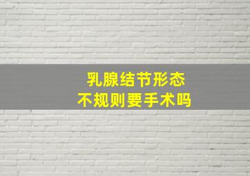 乳腺结节形态不规则要手术吗