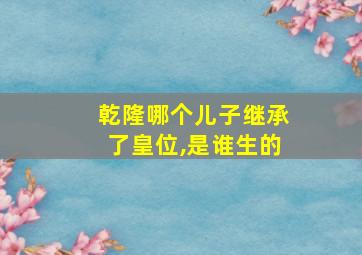 乾隆哪个儿子继承了皇位,是谁生的