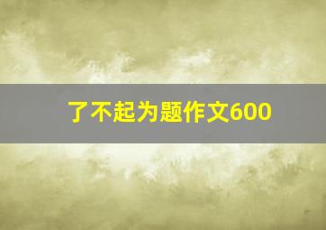 了不起为题作文600