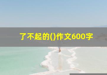 了不起的()作文600字