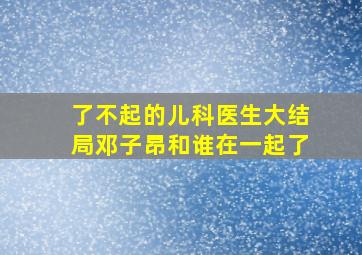 了不起的儿科医生大结局邓子昂和谁在一起了