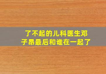 了不起的儿科医生邓子昂最后和谁在一起了